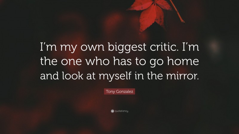 Tony Gonzalez Quote: “I’m my own biggest critic. I’m the one who has to go home and look at myself in the mirror.”