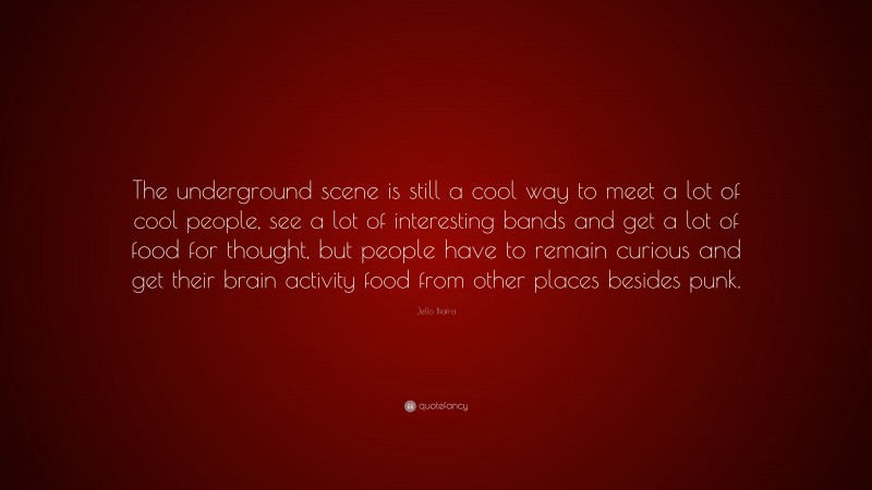 Jello Biafra Quote: “The underground scene is still a cool way to meet a lot of cool people, see a lot of interesting bands and get a lot of food for thought, but people have to remain curious and get their brain activity food from other places besides punk.”