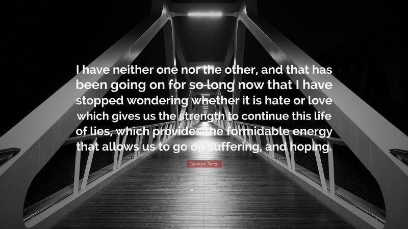 Georges Perec Quote: “I have neither one nor the other, and that has been going on for so long now that I have stopped wondering whether it is hate or love which gives us the strength to continue this life of lies, which provides the formidable energy that allows us to go on suffering, and hoping.”