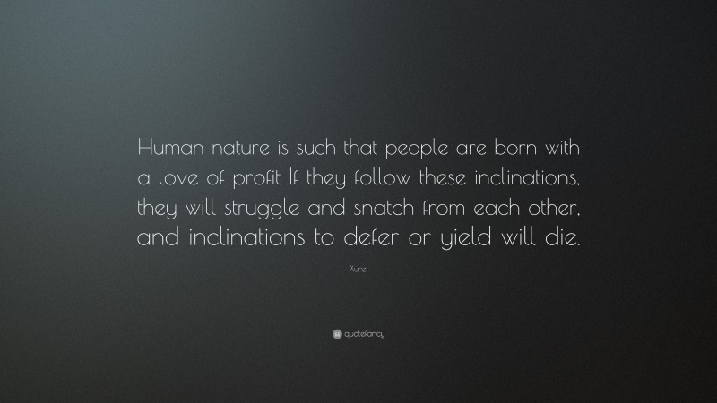 Xunzi Quote: “Human nature is such that people are born with a love of profit If they follow these inclinations, they will struggle and snatch from each other, and inclinations to defer or yield will die.”
