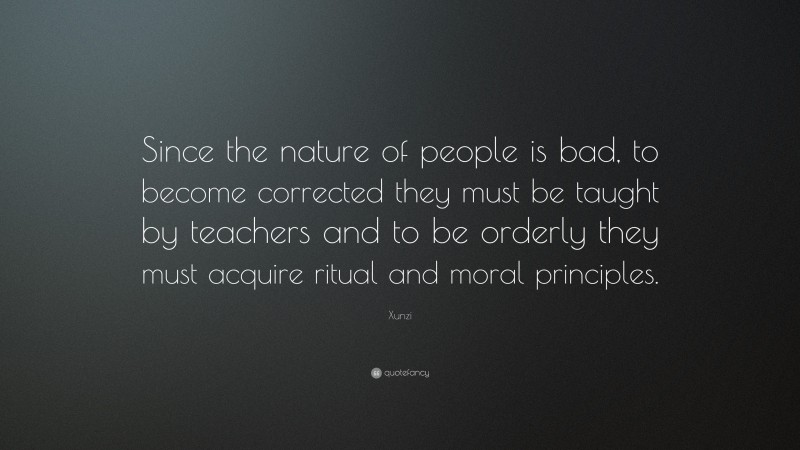 Xunzi Quote: “Since the nature of people is bad, to become corrected they must be taught by teachers and to be orderly they must acquire ritual and moral principles.”