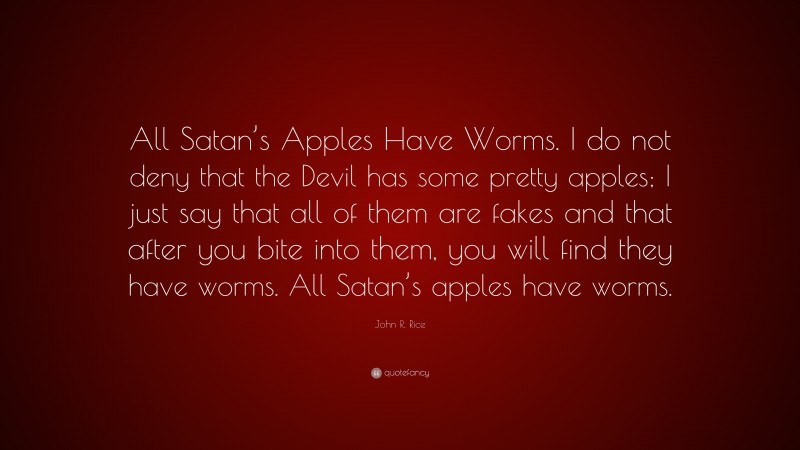 John R. Rice Quote: “All Satan’s Apples Have Worms. I do not deny that the Devil has some pretty apples; I just say that all of them are fakes and that after you bite into them, you will find they have worms. All Satan’s apples have worms.”