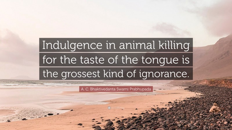 A. C. Bhaktivedanta Swami Prabhupada Quote: “Indulgence in animal killing for the taste of the tongue is the grossest kind of ignorance.”