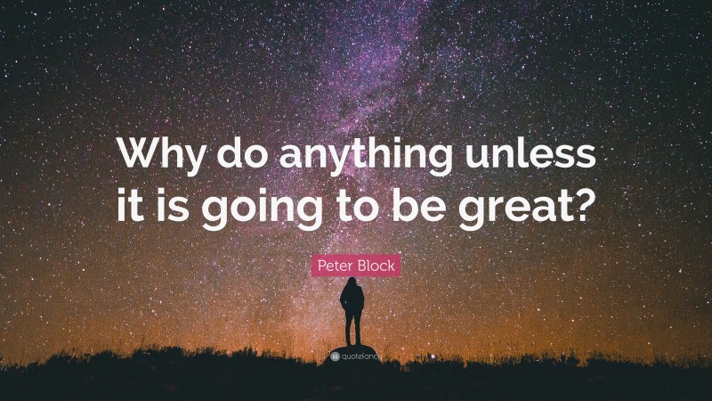 Peter Block Quote: “Why do anything unless it is going to be great?”