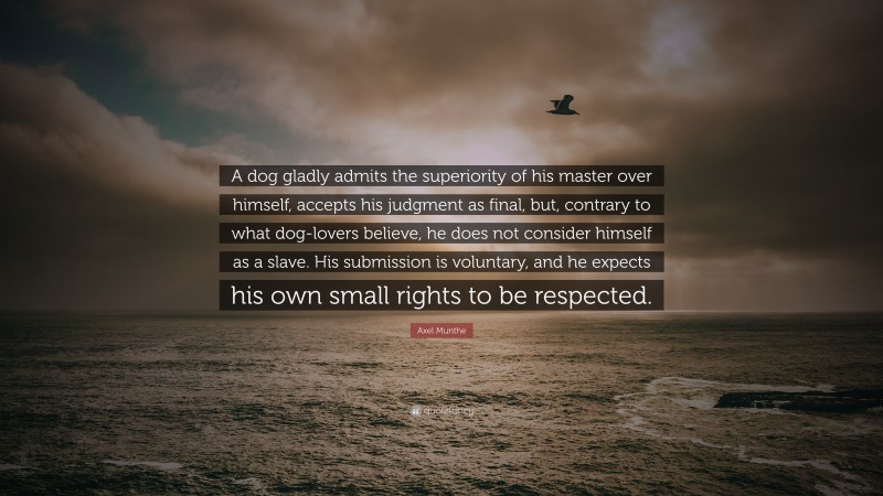 Axel Munthe Quote: “A dog gladly admits the superiority of his master over himself, accepts his judgment as final, but, contrary to what dog-lovers believe, he does not consider himself as a slave. His submission is voluntary, and he expects his own small rights to be respected.”