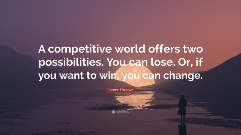 Lester Thurow Quote: “A competitive world offers two possibilities. You can lose. Or, if you want to win, you can change.”