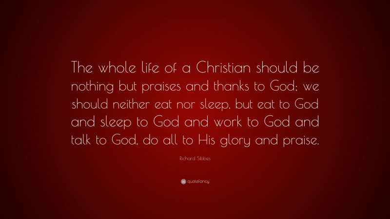 Richard Sibbes Quote: “The whole life of a Christian should be nothing but praises and thanks to God; we should neither eat nor sleep, but eat to God and sleep to God and work to God and talk to God, do all to His glory and praise.”