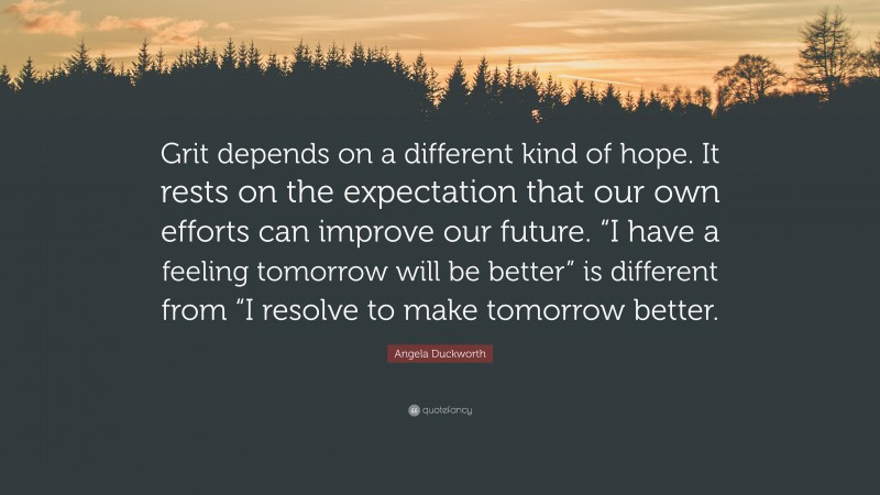 Angela Duckworth Quote: “Grit depends on a different kind of hope. It rests on the expectation that our own efforts can improve our future. “I have a feeling tomorrow will be better” is different from “I resolve to make tomorrow better.”