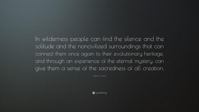 Sigurd F. Olson Quote: “In wilderness people can find the silence and the solitude and the noncivilized surroundings that can connect them once again to their evolutionary heritage, and through an experience of the eternal mystery, can give them a sense of the sacredness of all creation.”