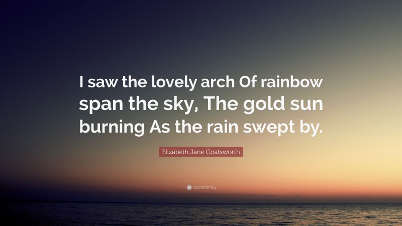 Elizabeth Jane Coatsworth Quote: “I saw the lovely arch Of rainbow span the sky, The gold sun burning As the rain swept by.”