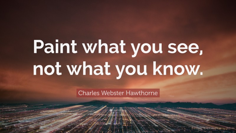 Charles Webster Hawthorne Quote: “Paint what you see, not what you know.”
