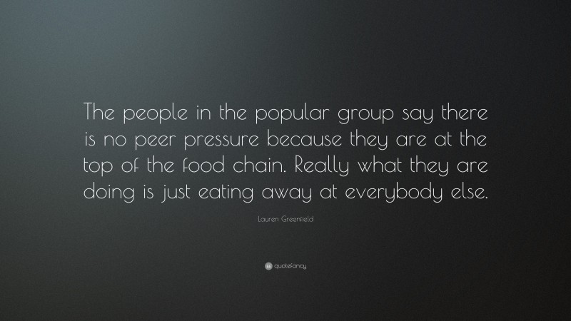 Lauren Greenfield Quote: “The people in the popular group say there is no peer pressure because they are at the top of the food chain. Really what they are doing is just eating away at everybody else.”