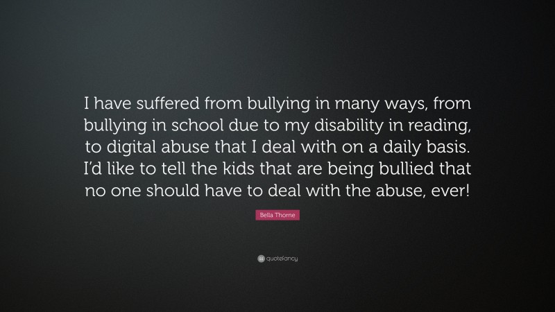 Bella Thorne Quote: “I have suffered from bullying in many ways, from bullying in school due to my disability in reading, to digital abuse that I deal with on a daily basis. I’d like to tell the kids that are being bullied that no one should have to deal with the abuse, ever!”