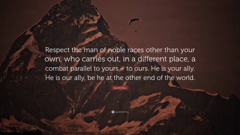 Savitri Devi Quote: “Respect the man of noble races other than your own, who carries out, in a different place, a combat parallel to yours – to ours. He is your ally. He is our ally, be he at the other end of the world.”