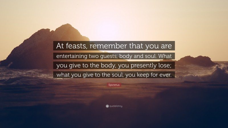 Epictetus Quote: “At feasts, remember that you are entertaining two guests, body and soul. What you give to the body, you presently lose; what you give to the soul, you keep for ever.”
