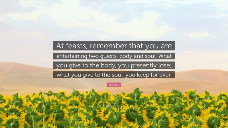 Epictetus Quote: “At feasts, remember that you are entertaining two guests, body and soul. What you give to the body, you presently lose; what you give to the soul, you keep for ever.”