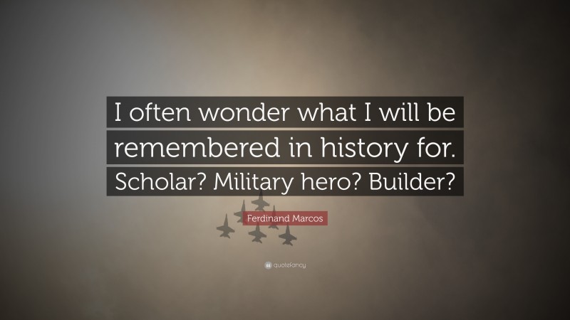 Ferdinand Marcos Quote: “I often wonder what I will be remembered in history for. Scholar? Military hero? Builder?”