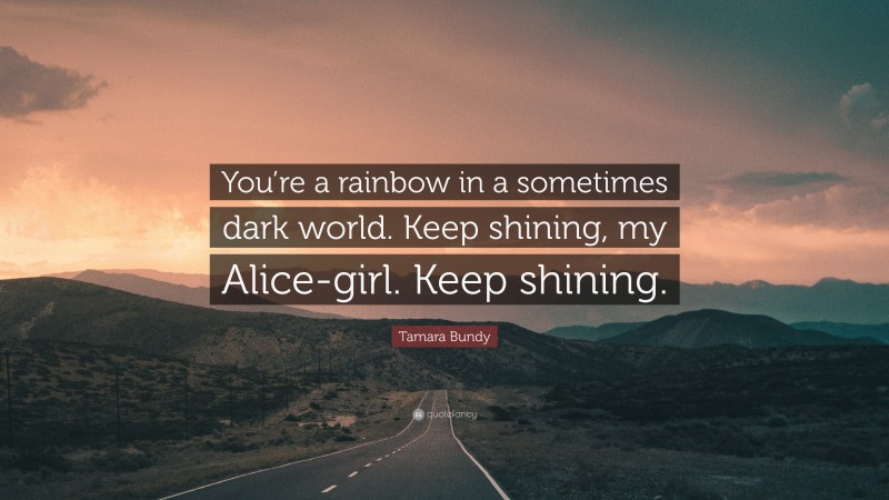 Tamara Bundy Quote: “You’re a rainbow in a sometimes dark world. Keep shining, my Alice-girl. Keep shining.”
