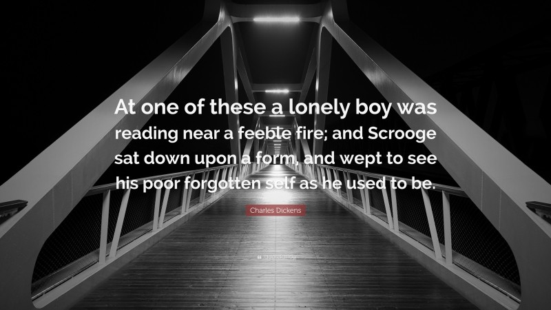 Charles Dickens Quote: “At one of these a lonely boy was reading near a feeble fire; and Scrooge sat down upon a form, and wept to see his poor forgotten self as he used to be.”