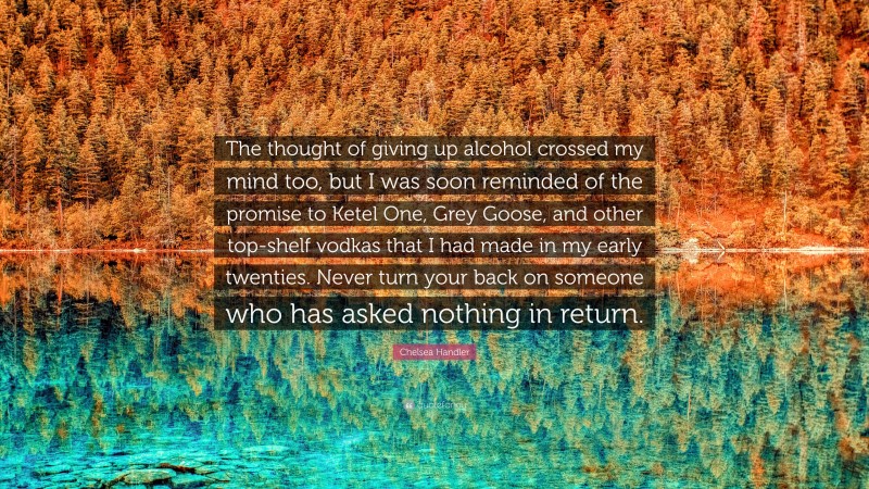 Chelsea Handler Quote: “The thought of giving up alcohol crossed my mind too, but I was soon reminded of the promise to Ketel One, Grey Goose, and other top-shelf vodkas that I had made in my early twenties. Never turn your back on someone who has asked nothing in return.”