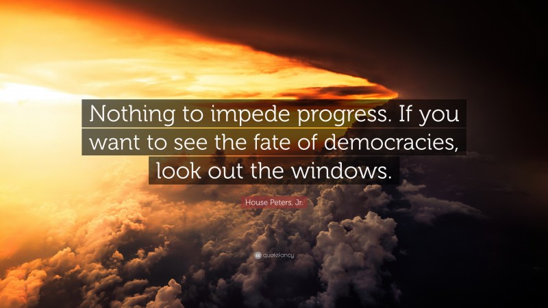 House Peters, Jr. Quote: “Nothing to impede progress. If you want to see the fate of democracies, look out the windows.”