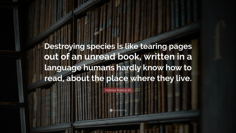 Holmes Rolston III Quote: “Destroying species is like tearing pages out of an unread book, written in a language humans hardly know how to read, about the place where they live.”