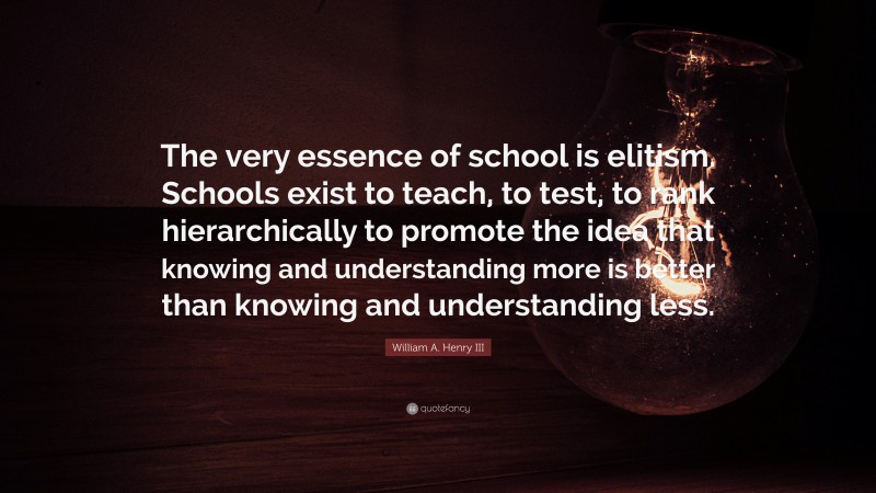 William A. Henry III Quote: “The very essence of school is elitism. Schools exist to teach, to test, to rank hierarchically to promote the idea that knowing and understanding more is better than knowing and understanding less.”