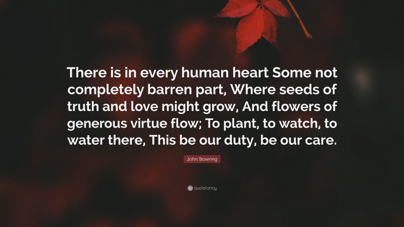 John Bowring Quote: “There is in every human heart Some not completely barren part, Where seeds of truth and love might grow, And flowers of generous virtue flow; To plant, to watch, to water there, This be our duty, be our care.”