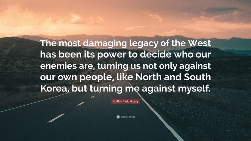 Cathy Park Hong Quote: “The most damaging legacy of the West has been its power to decide who our enemies are, turning us not only against our own people, like North and South Korea, but turning me against myself.”