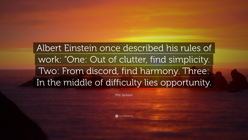 Phil Jackson Quote: “Albert Einstein once described his rules of work: “One: Out of clutter, find simplicity. Two: From discord, find harmony. Three: In the middle of difficulty lies opportunity.”