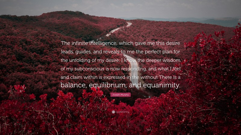 Joseph Murphy Quote: “The infinite intelligence, which gave me this desire leads, guides, and reveals to me the perfect plan for the unfolding of my desire. I know the deeper wisdom of my subconscious is now responding, and what I feel and claim within is expressed in the without There is a balance, equilibrium, and equanimity.”