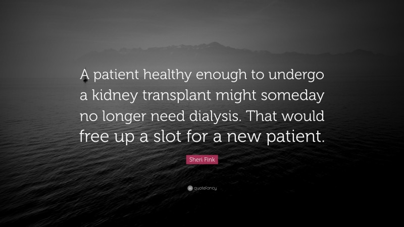 Sheri Fink Quote: “A patient healthy enough to undergo a kidney transplant might someday no longer need dialysis. That would free up a slot for a new patient.”