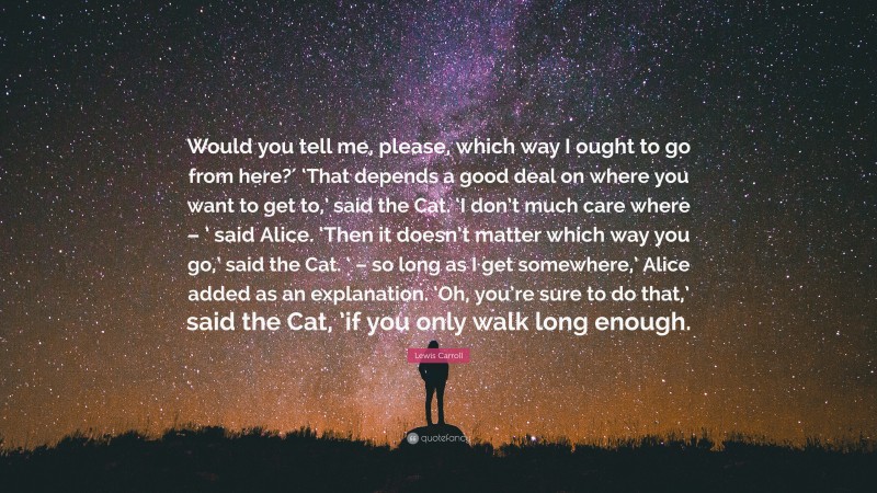 Lewis Carroll Quote: “Would you tell me, please, which way I ought to go from here?′ ‘That depends a good deal on where you want to get to,’ said the Cat. ‘I don’t much care where – ’ said Alice. ‘Then it doesn’t matter which way you go,’ said the Cat. ‘ – so long as I get somewhere,’ Alice added as an explanation. ‘Oh, you’re sure to do that,’ said the Cat, ’if you only walk long enough.”