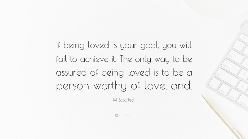 M. Scott Peck Quote: “If being loved is your goal, you will fail to achieve it. The only way to be assured of being loved is to be a person worthy of love, and.”