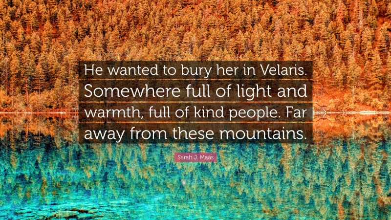 Sarah J. Maas Quote: “He wanted to bury her in Velaris. Somewhere full of light and warmth, full of kind people. Far away from these mountains.”