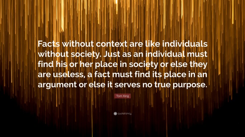 Tom King Quote: “Facts without context are like individuals without society. Just as an individual must find his or her place in society or else they are useless, a fact must find its place in an argument or else it serves no true purpose.”