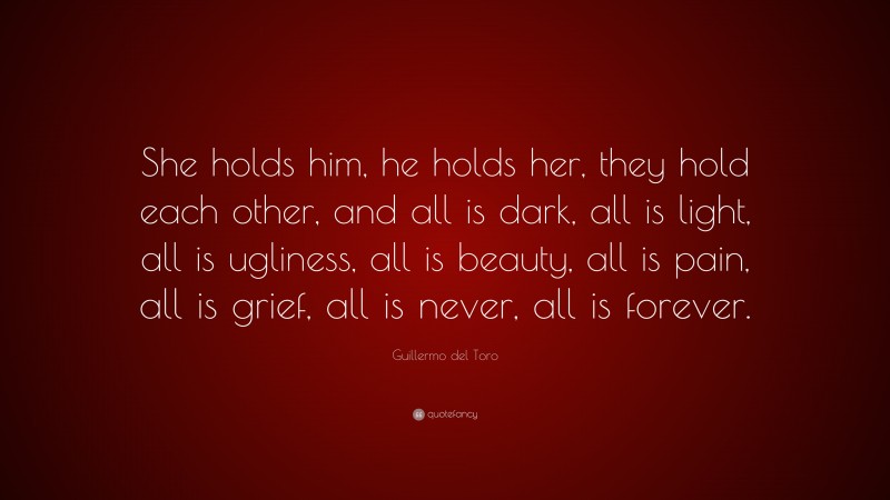 Guillermo del Toro Quote: “She holds him, he holds her, they hold each other, and all is dark, all is light, all is ugliness, all is beauty, all is pain, all is grief, all is never, all is forever.”