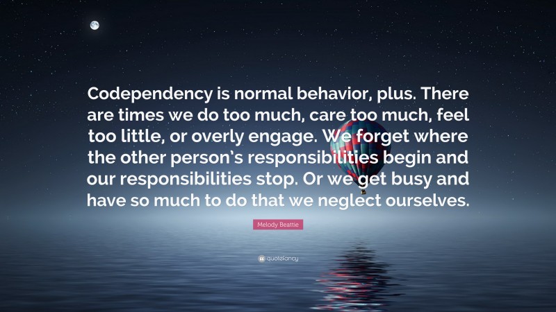 Melody Beattie Quote: “Codependency is normal behavior, plus. There are times we do too much, care too much, feel too little, or overly engage. We forget where the other person’s responsibilities begin and our responsibilities stop. Or we get busy and have so much to do that we neglect ourselves.”