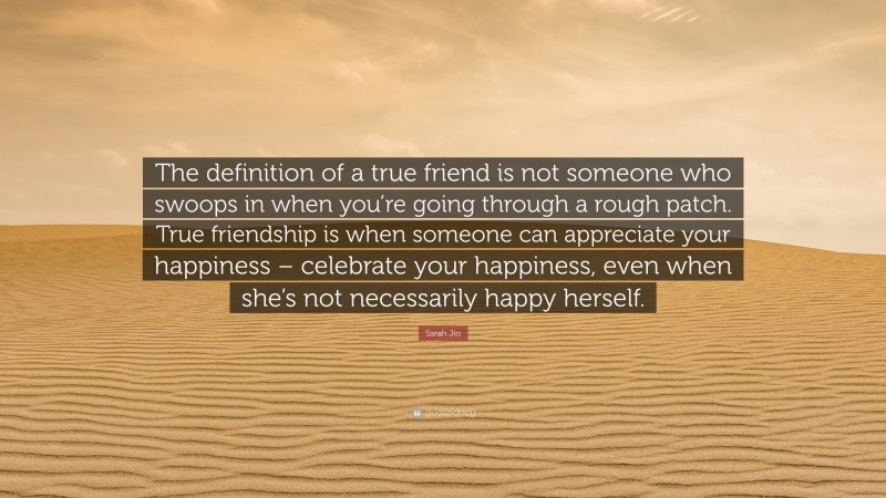 Sarah Jio Quote: “The definition of a true friend is not someone who swoops in when you’re going through a rough patch. True friendship is when someone can appreciate your happiness – celebrate your happiness, even when she’s not necessarily happy herself.”