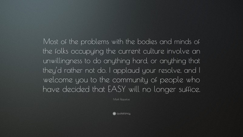 Mark Rippetoe Quote: “Most of the problems with the bodies and minds of the folks occupying the current culture involve an unwillingness to do anything hard, or anything that they’d rather not do. I applaud your resolve, and I welcome you to the community of people who have decided that EASY will no longer suffice.”