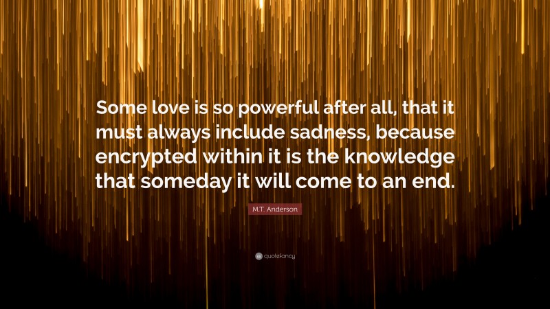 M.T. Anderson Quote: “Some love is so powerful after all, that it must always include sadness, because encrypted within it is the knowledge that someday it will come to an end.”
