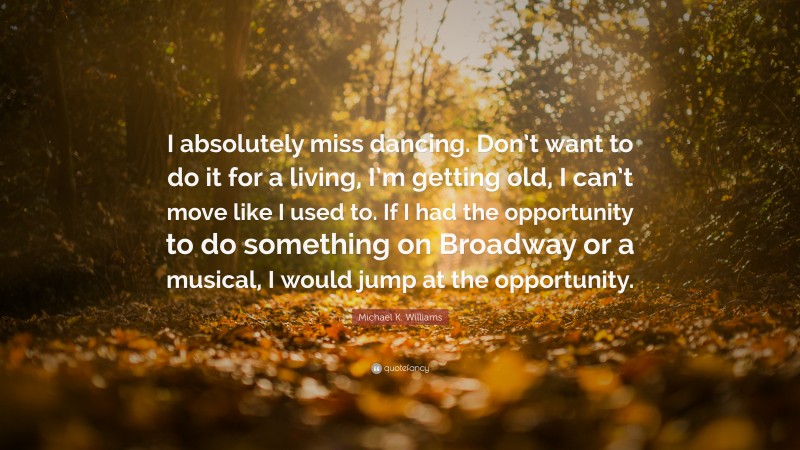 Michael K. Williams Quote: “I absolutely miss dancing. Don’t want to do it for a living, I’m getting old, I can’t move like I used to. If I had the opportunity to do something on Broadway or a musical, I would jump at the opportunity.”