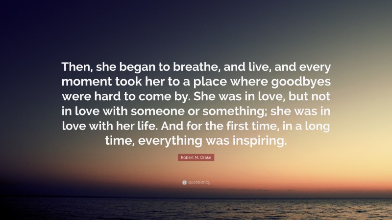 Robert M. Drake Quote: “Then, she began to breathe, and live, and every moment took her to a place where goodbyes were hard to come by. She was in love, but not in love with someone or something; she was in love with her life. And for the first time, in a long time, everything was inspiring.”