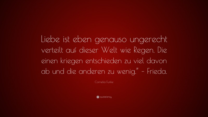 Cornelia Funke Quote: “Liebe ist eben genauso ungerecht verteilt auf dieser Welt wie Regen. Die einen kriegen entschieden zu viel davon ab und die anderen zu wenig.” – Frieda.”