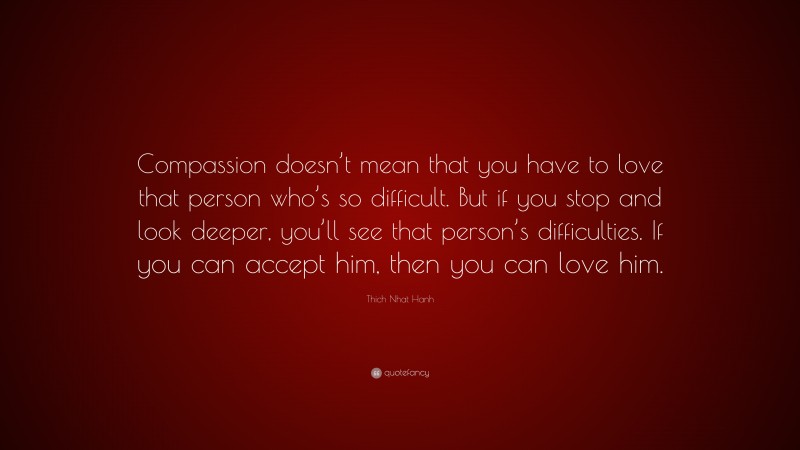 Thich Nhat Hanh Quote: “Compassion doesn’t mean that you have to love that person who’s so difficult. But if you stop and look deeper, you’ll see that person’s difficulties. If you can accept him, then you can love him.”