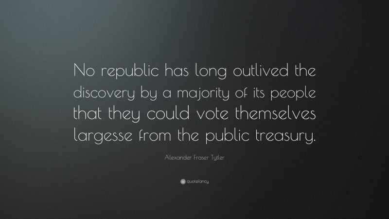 Alexander Fraser Tytler Quote: “No republic has long outlived the discovery by a majority of its people that they could vote themselves largesse from the public treasury.”