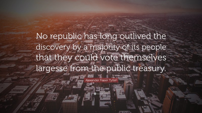 Alexander Fraser Tytler Quote: “No republic has long outlived the discovery by a majority of its people that they could vote themselves largesse from the public treasury.”