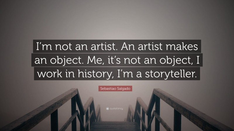 Sebastiao Salgado Quote: “I’m not an artist. An artist makes an object. Me, it’s not an object, I work in history, I’m a storyteller.”