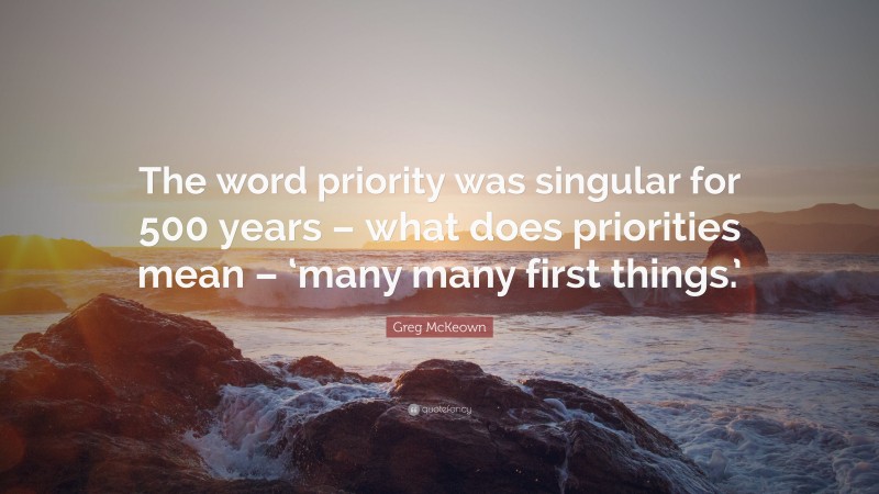 Greg McKeown Quote: “The word priority was singular for 500 years – what does priorities mean – ‘many many first things.’”