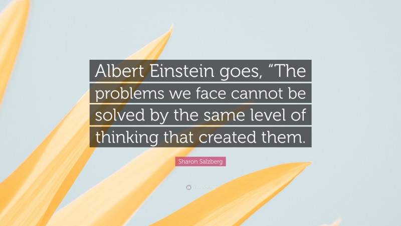 Sharon Salzberg Quote: “Albert Einstein goes, “The problems we face cannot be solved by the same level of thinking that created them.”